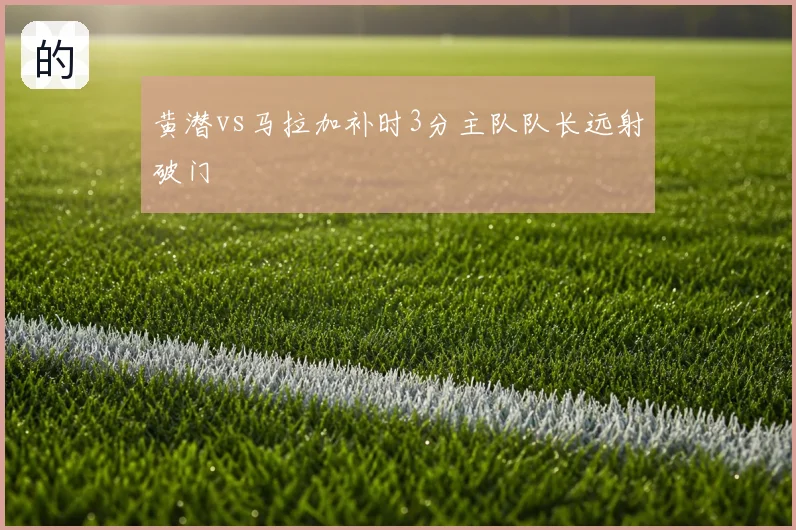 黄潜vs马拉加补时3分主队队长远射破门